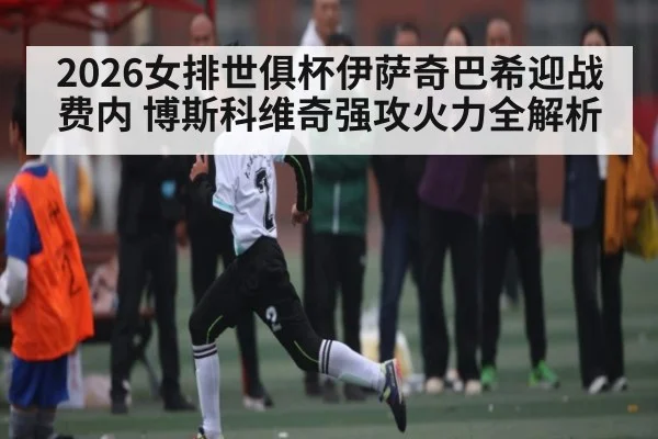 2026女排世俱杯伊萨奇巴希迎战费内 博斯科维奇强攻火力全解析
