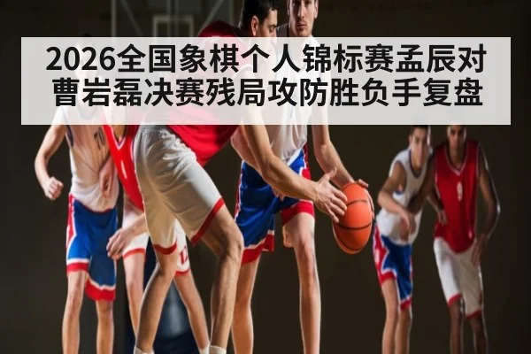 2026全国象棋个人锦标赛孟辰对曹岩磊决赛残局攻防胜负手复盘